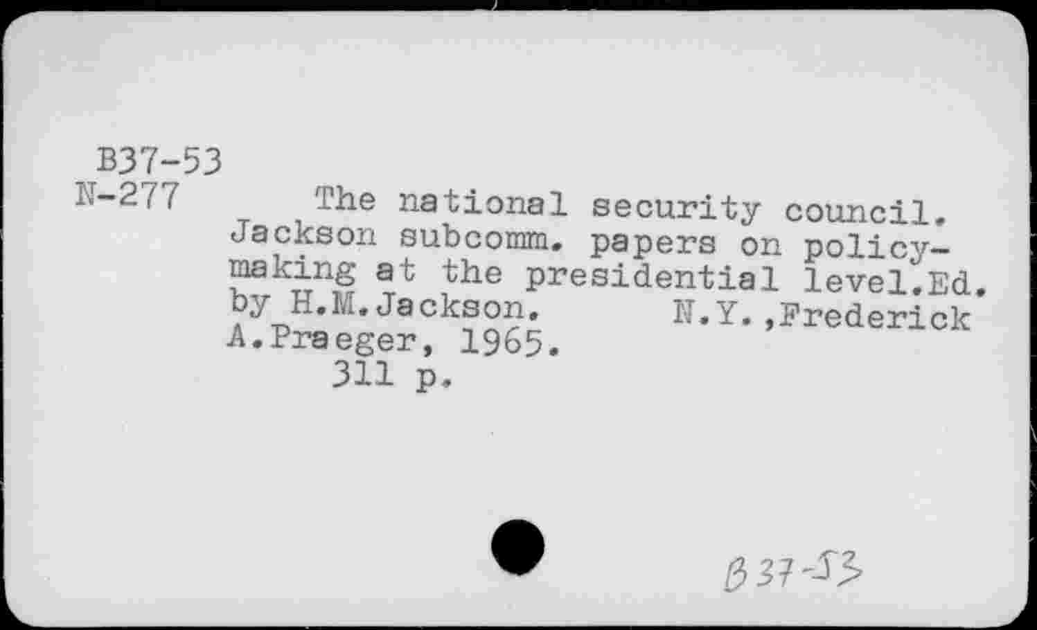 ﻿B37-53
The national security council. Jackson subcomm. papers on policy-making at the presidential level.Ed. by H.M.Jackson.	N.Y.,Frederick
A.Praeger, 1965.
311 p.